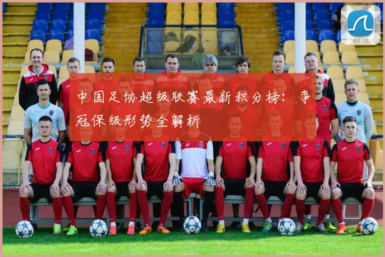 中国足协超级联赛最新积分榜：争冠保级形势全解析