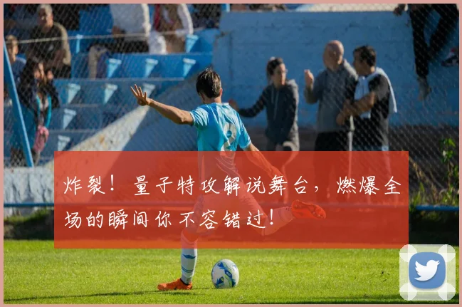 炸裂!量子特攻解说舞台,燃爆全场的瞬间你不容错过!