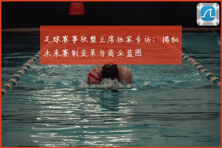足球赛事联盟主席独家专访：揭秘未来赛制变革与商业蓝图